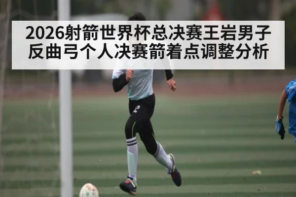 2026射箭世界杯总决赛王岩男子反曲弓个人决赛箭着点调整分析