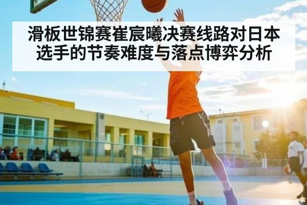 滑板世锦赛崔宸曦决赛线路对日本选手的节奏难度与落点博弈分析
